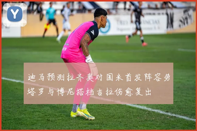 迪马预测拉齐奥对国米首发阵容劳塔罗与博尼搭档吉拉伤愈复出