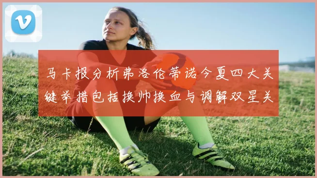 马卡报分析弗洛伦蒂诺今夏四大关键举措包括换帅换血与调解双星关系