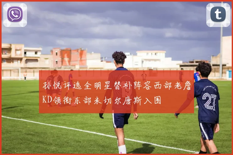 孙悦评选全明星替补阵容西部老詹KD领衔东部米切尔唐斯入围