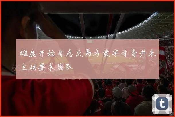 雄鹿开始考虑交易方案字母哥并未主动要求离队