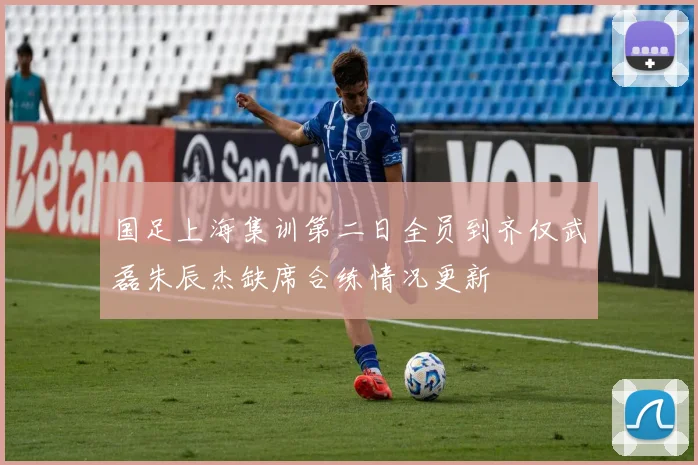 国足上海集训第二日全员到齐仅武磊朱辰杰缺席合练情况更新