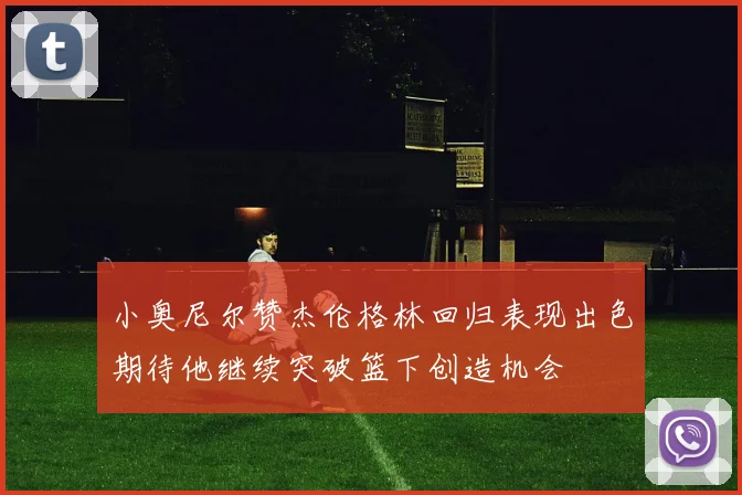 小奥尼尔赞杰伦格林回归表现出色期待他继续突破篮下创造机会