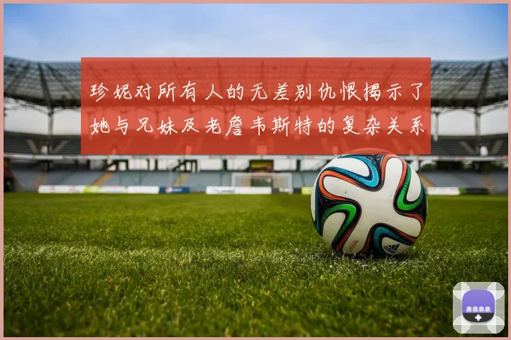 珍妮对所有人的无差别仇恨揭示了她与兄妹及老詹韦斯特的复杂关系
