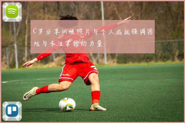 C罗分享训练照片与个人成就强调团结与专注掌控的力量