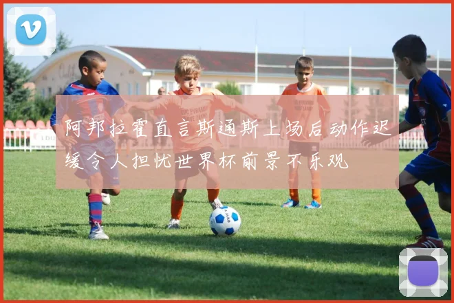 阿邦拉霍直言斯通斯上场后动作迟缓令人担忧世界杯前景不乐观
