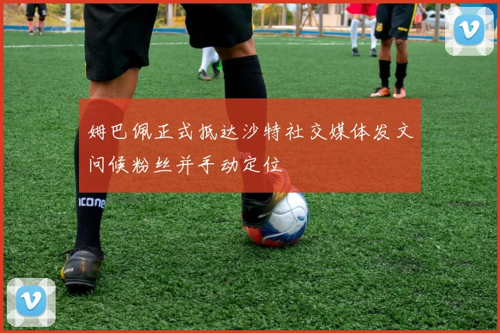 姆巴佩正式抵达沙特社交媒体发文问候粉丝并手动定位