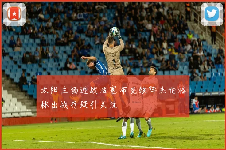 太阳主场迎战活塞布克缺阵杰伦格林出战存疑引关注