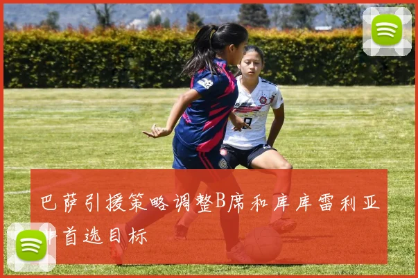巴萨引援策略调整B席和库库雷利亚非首选目标
