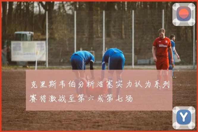克里斯韦伯分析活塞实力认为系列赛将激战至第六或第七场