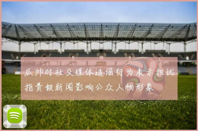 瓜帅对社交媒体造谣行为表示担忧指责假新闻影响公众人物形象