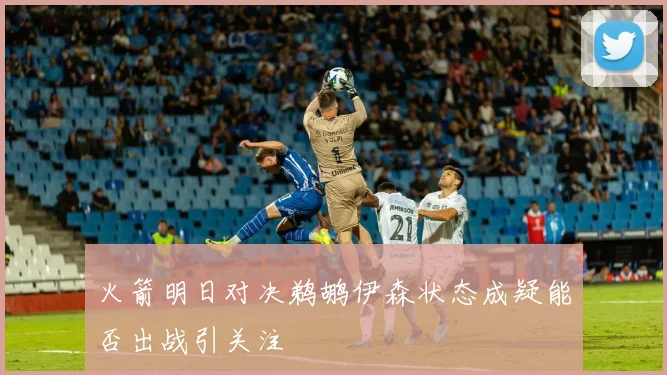 火箭明日对决鹈鹕伊森状态成疑能否出战引关注