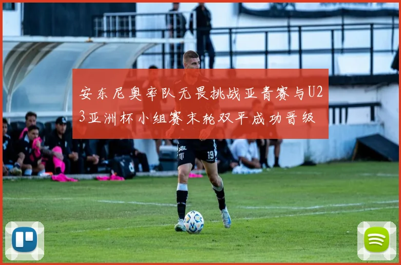 安东尼奥率队无畏挑战亚青赛与U23亚洲杯小组赛末轮双平成功晋级