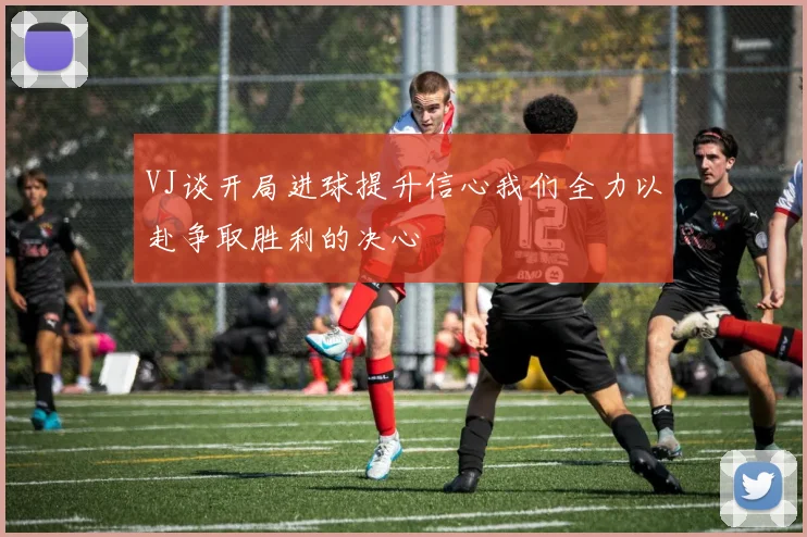 VJ谈开局进球提升信心我们全力以赴争取胜利的决心