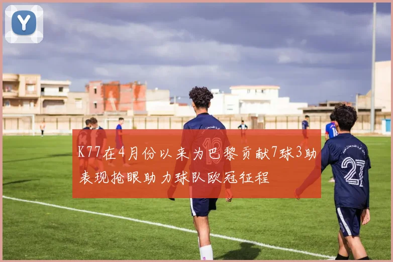 K77在4月份以来为巴黎贡献7球3助表现抢眼助力球队欧冠征程